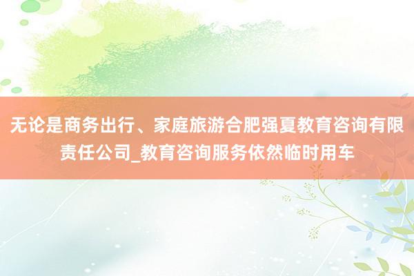 无论是商务出行、家庭旅游合肥强夏教育咨询有限责任公司_教育咨询服务依然临时用车
